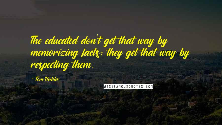 Tom Heehler Quotes: The educated don't get that way by memorizing facts; they get that way by respecting them.