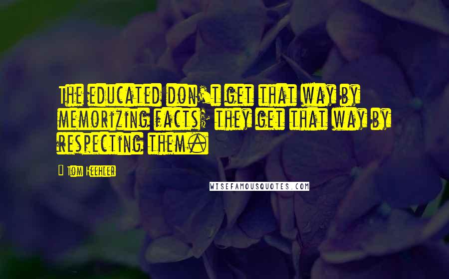 Tom Heehler Quotes: The educated don't get that way by memorizing facts; they get that way by respecting them.