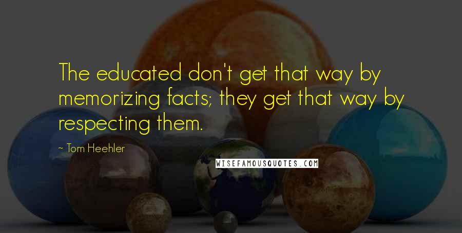 Tom Heehler Quotes: The educated don't get that way by memorizing facts; they get that way by respecting them.