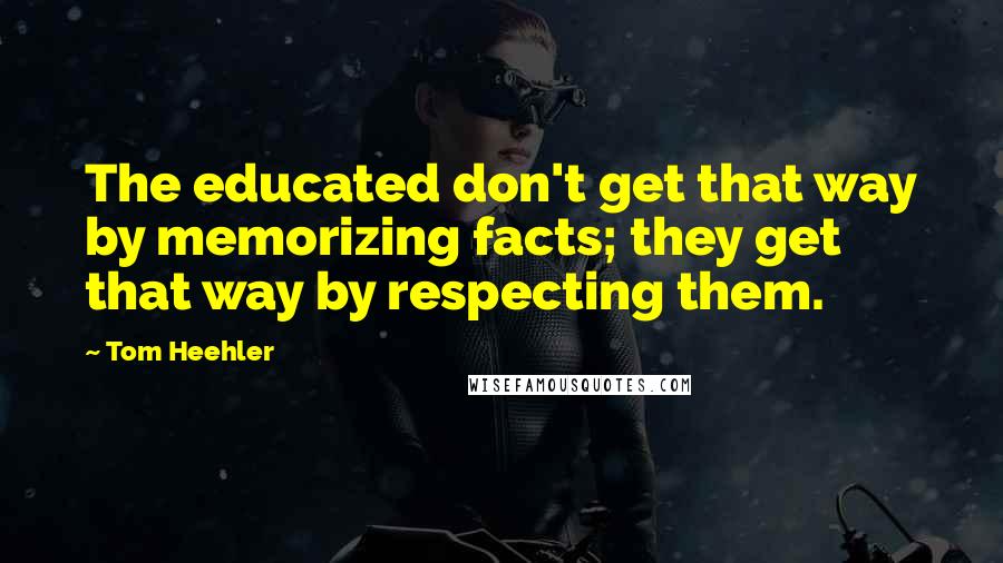 Tom Heehler Quotes: The educated don't get that way by memorizing facts; they get that way by respecting them.