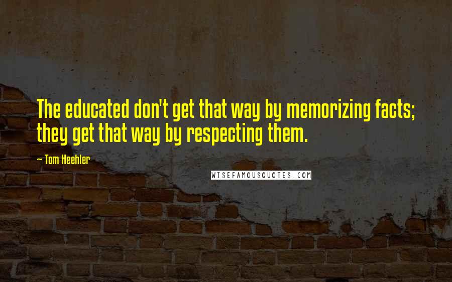 Tom Heehler Quotes: The educated don't get that way by memorizing facts; they get that way by respecting them.