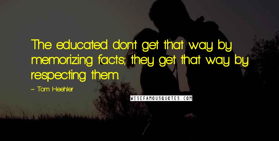 Tom Heehler Quotes: The educated don't get that way by memorizing facts; they get that way by respecting them.