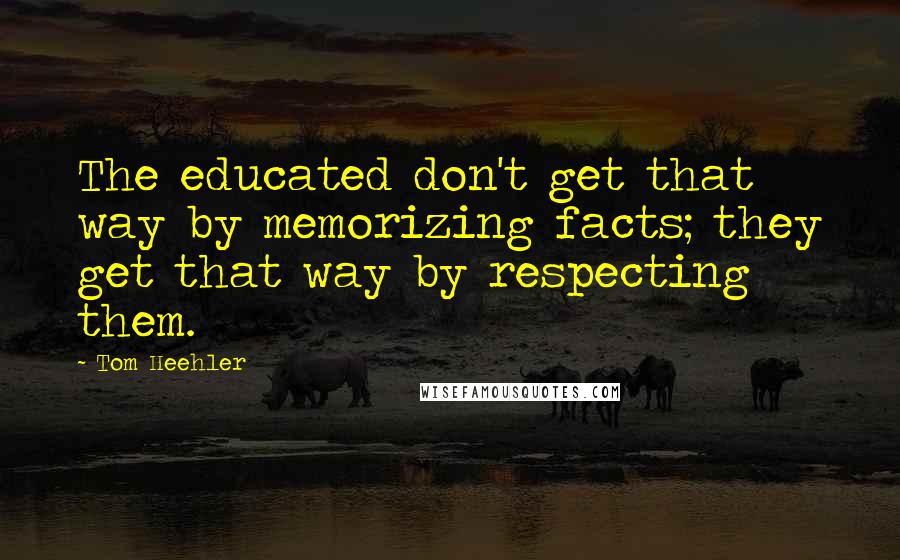 Tom Heehler Quotes: The educated don't get that way by memorizing facts; they get that way by respecting them.