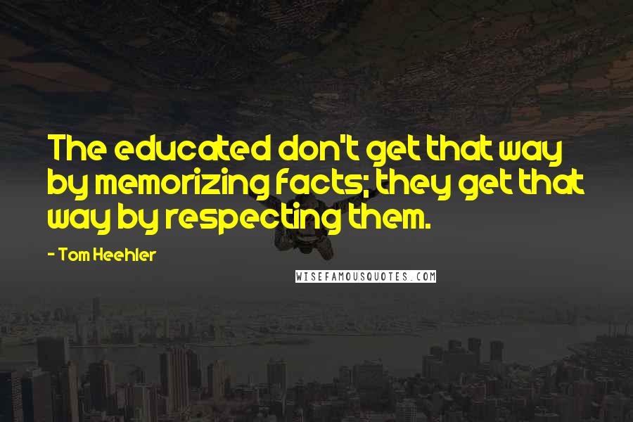 Tom Heehler Quotes: The educated don't get that way by memorizing facts; they get that way by respecting them.