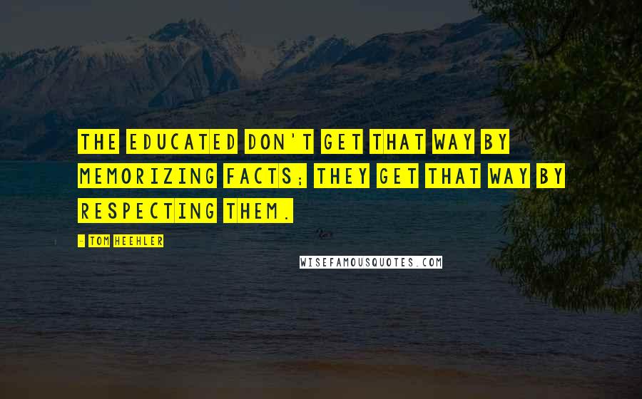 Tom Heehler Quotes: The educated don't get that way by memorizing facts; they get that way by respecting them.