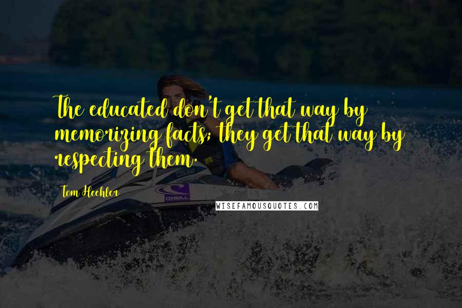 Tom Heehler Quotes: The educated don't get that way by memorizing facts; they get that way by respecting them.