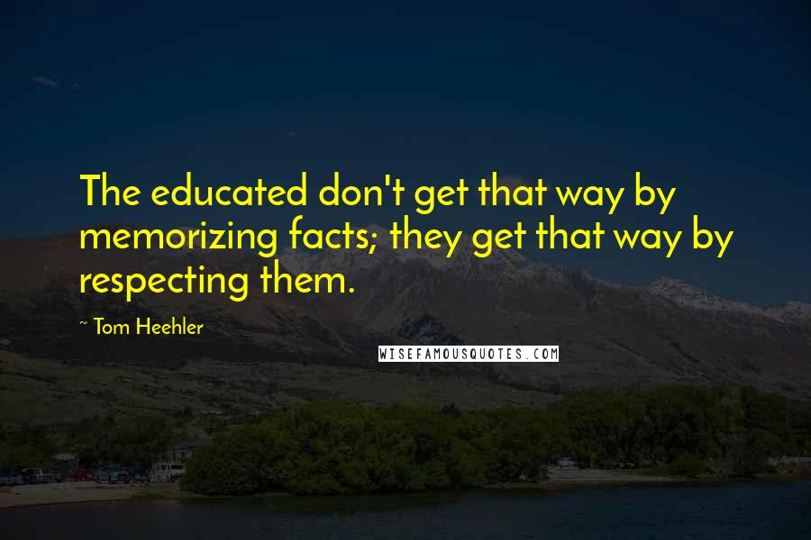 Tom Heehler Quotes: The educated don't get that way by memorizing facts; they get that way by respecting them.