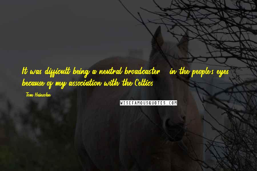 Tom Heinsohn Quotes: It was difficult being a neutral broadcaster - in the people's eyes - because of my association with the Celtics.
