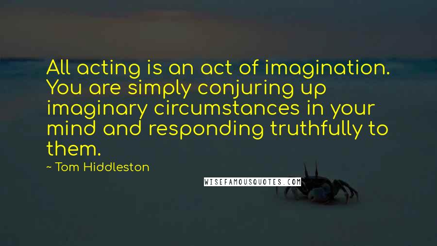 Tom Hiddleston Quotes: All acting is an act of imagination. You are simply conjuring up imaginary circumstances in your mind and responding truthfully to them.