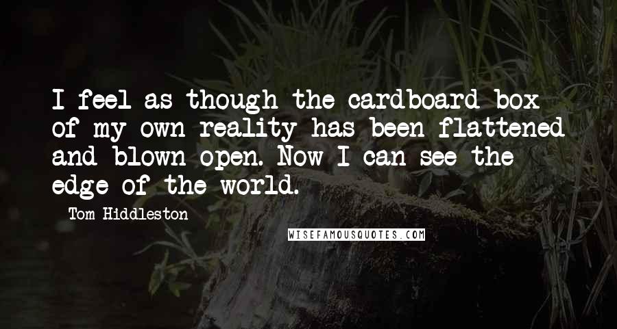 Tom Hiddleston Quotes: I feel as though the cardboard box of my own reality has been flattened and blown open. Now I can see the edge of the world.