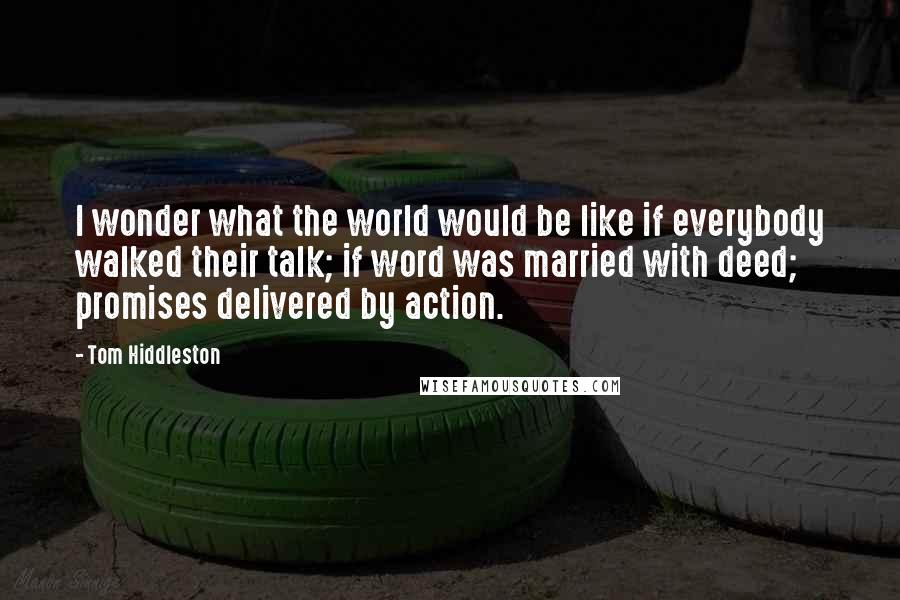 Tom Hiddleston Quotes: I wonder what the world would be like if everybody walked their talk; if word was married with deed; promises delivered by action.