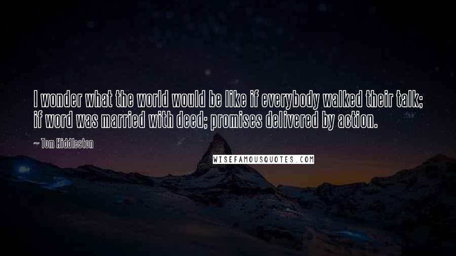 Tom Hiddleston Quotes: I wonder what the world would be like if everybody walked their talk; if word was married with deed; promises delivered by action.