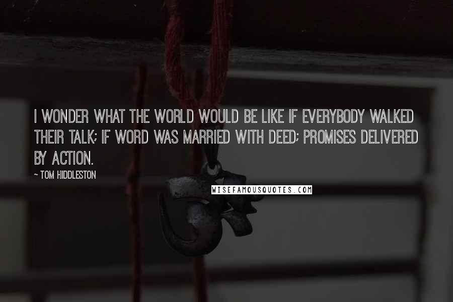 Tom Hiddleston Quotes: I wonder what the world would be like if everybody walked their talk; if word was married with deed; promises delivered by action.