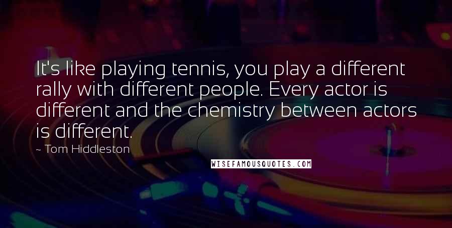 Tom Hiddleston Quotes: It's like playing tennis, you play a different rally with different people. Every actor is different and the chemistry between actors is different.