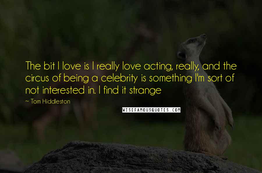 Tom Hiddleston Quotes: The bit I love is I really love acting, really, and the circus of being a celebrity is something I'm sort of not interested in. I find it strange