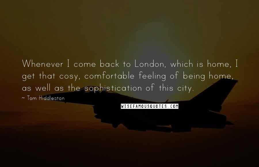 Tom Hiddleston Quotes: Whenever I come back to London, which is home, I get that cosy, comfortable feeling of being home, as well as the sophistication of this city.