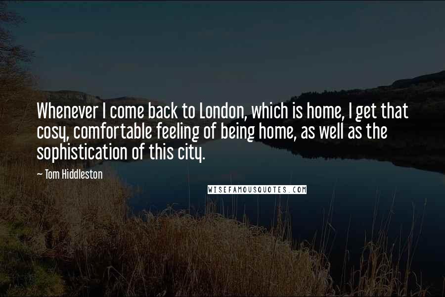 Tom Hiddleston Quotes: Whenever I come back to London, which is home, I get that cosy, comfortable feeling of being home, as well as the sophistication of this city.