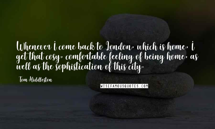 Tom Hiddleston Quotes: Whenever I come back to London, which is home, I get that cosy, comfortable feeling of being home, as well as the sophistication of this city.