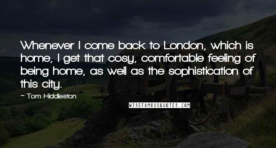 Tom Hiddleston Quotes: Whenever I come back to London, which is home, I get that cosy, comfortable feeling of being home, as well as the sophistication of this city.