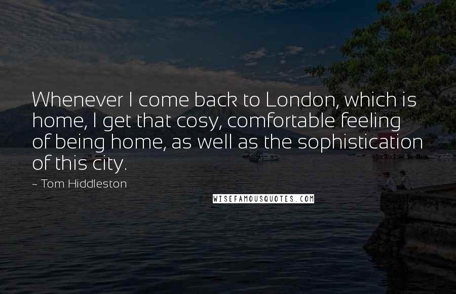 Tom Hiddleston Quotes: Whenever I come back to London, which is home, I get that cosy, comfortable feeling of being home, as well as the sophistication of this city.