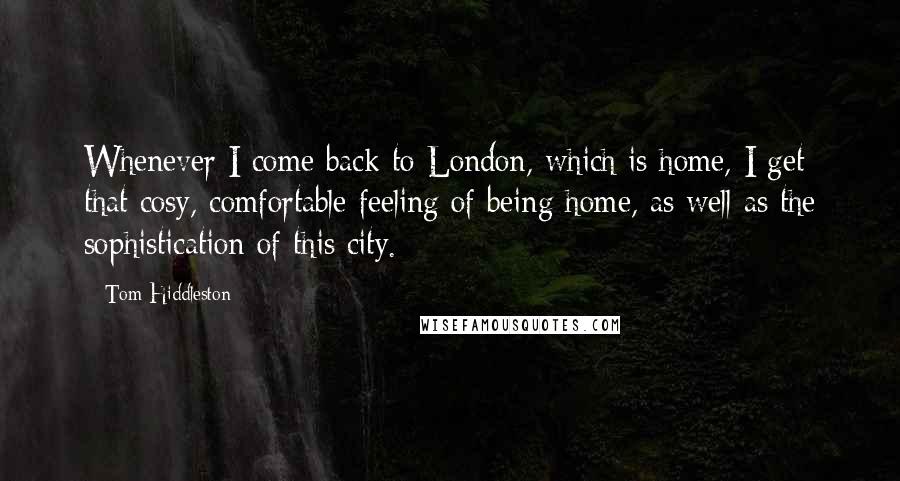 Tom Hiddleston Quotes: Whenever I come back to London, which is home, I get that cosy, comfortable feeling of being home, as well as the sophistication of this city.