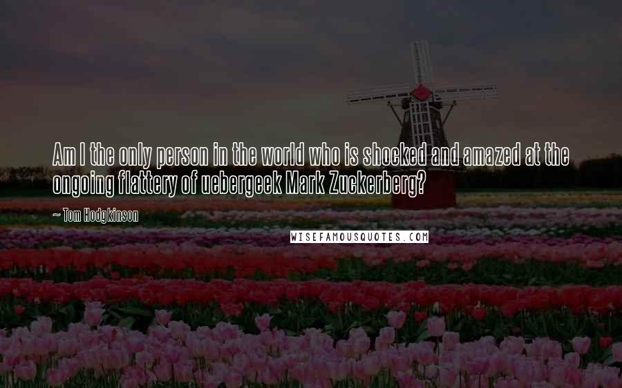 Tom Hodgkinson Quotes: Am I the only person in the world who is shocked and amazed at the ongoing flattery of uebergeek Mark Zuckerberg?