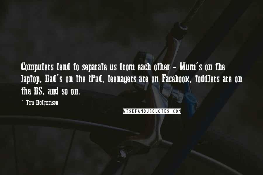 Tom Hodgkinson Quotes: Computers tend to separate us from each other - Mum's on the laptop, Dad's on the iPad, teenagers are on Facebook, toddlers are on the DS, and so on.