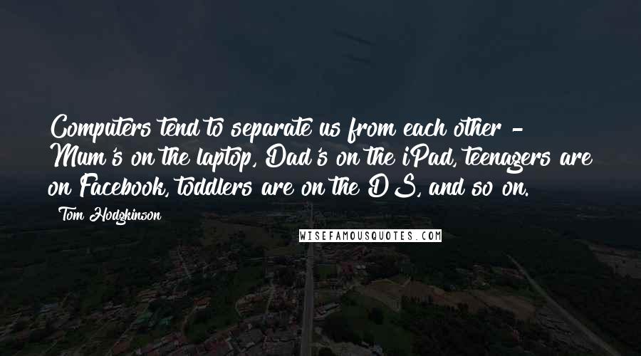 Tom Hodgkinson Quotes: Computers tend to separate us from each other - Mum's on the laptop, Dad's on the iPad, teenagers are on Facebook, toddlers are on the DS, and so on.