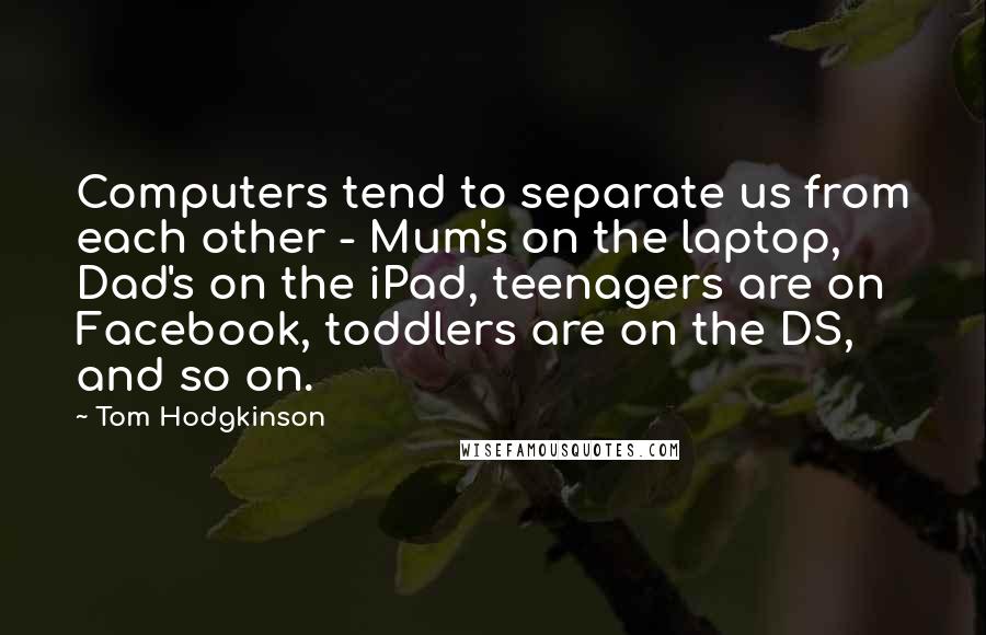 Tom Hodgkinson Quotes: Computers tend to separate us from each other - Mum's on the laptop, Dad's on the iPad, teenagers are on Facebook, toddlers are on the DS, and so on.