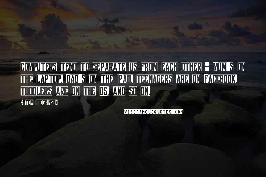 Tom Hodgkinson Quotes: Computers tend to separate us from each other - Mum's on the laptop, Dad's on the iPad, teenagers are on Facebook, toddlers are on the DS, and so on.