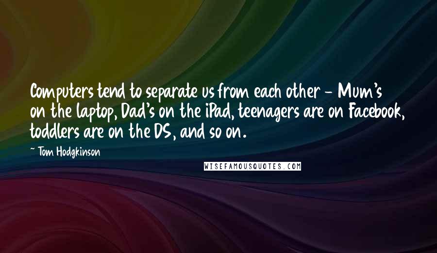 Tom Hodgkinson Quotes: Computers tend to separate us from each other - Mum's on the laptop, Dad's on the iPad, teenagers are on Facebook, toddlers are on the DS, and so on.