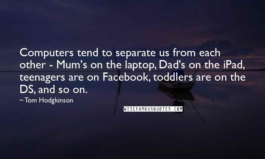 Tom Hodgkinson Quotes: Computers tend to separate us from each other - Mum's on the laptop, Dad's on the iPad, teenagers are on Facebook, toddlers are on the DS, and so on.