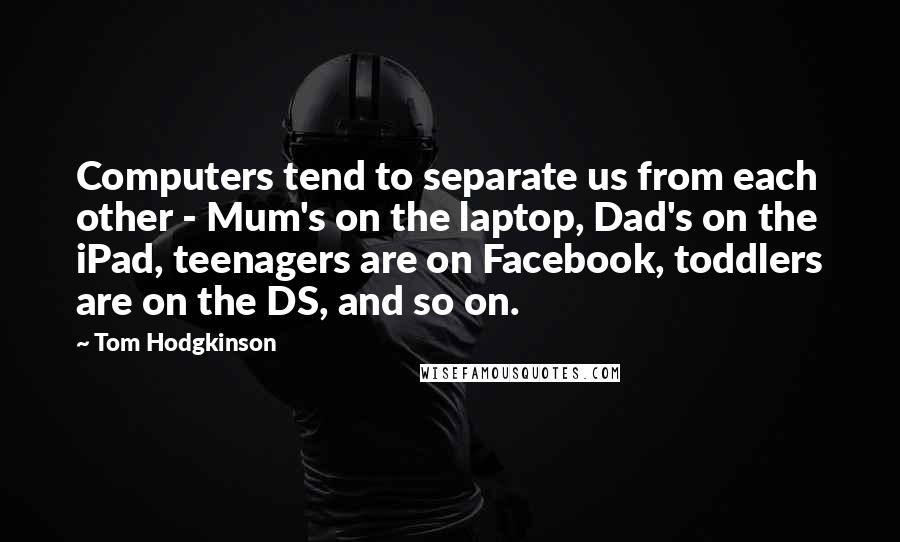 Tom Hodgkinson Quotes: Computers tend to separate us from each other - Mum's on the laptop, Dad's on the iPad, teenagers are on Facebook, toddlers are on the DS, and so on.