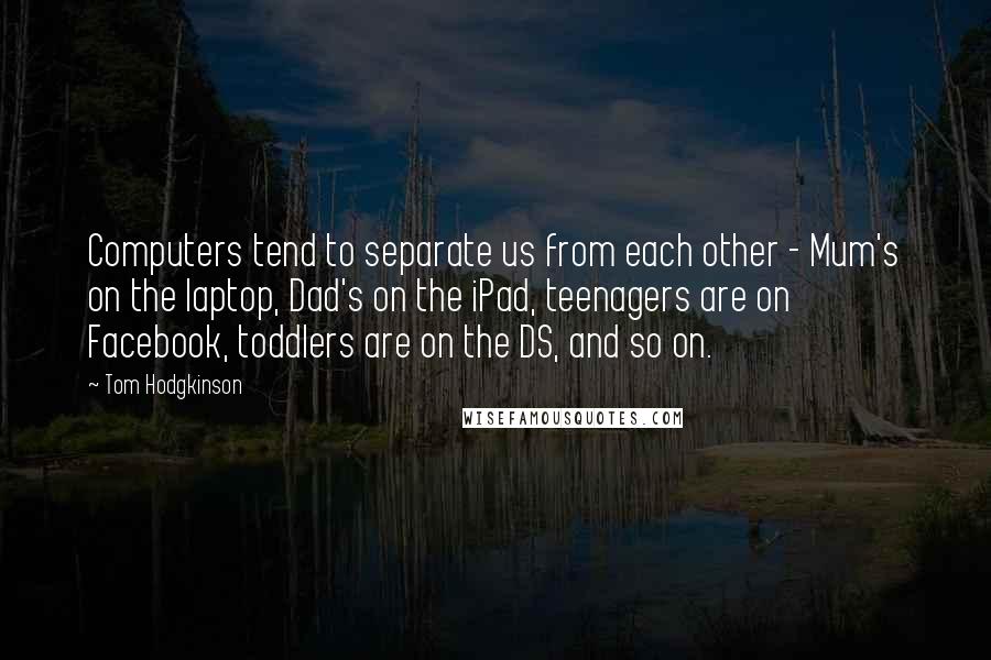 Tom Hodgkinson Quotes: Computers tend to separate us from each other - Mum's on the laptop, Dad's on the iPad, teenagers are on Facebook, toddlers are on the DS, and so on.