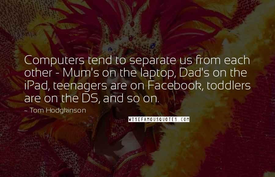 Tom Hodgkinson Quotes: Computers tend to separate us from each other - Mum's on the laptop, Dad's on the iPad, teenagers are on Facebook, toddlers are on the DS, and so on.