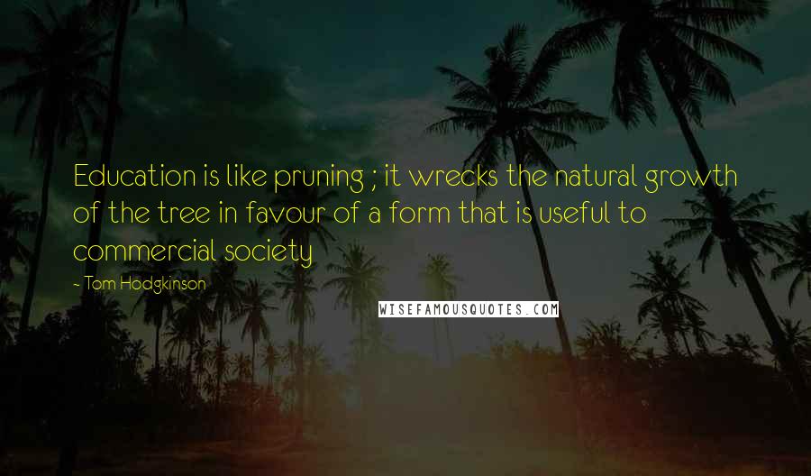 Tom Hodgkinson Quotes: Education is like pruning ; it wrecks the natural growth of the tree in favour of a form that is useful to commercial society