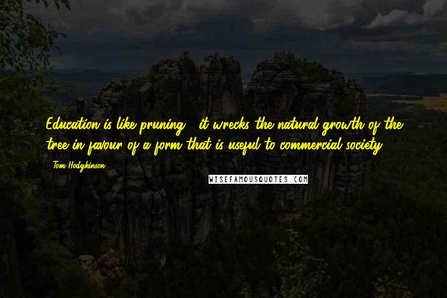 Tom Hodgkinson Quotes: Education is like pruning ; it wrecks the natural growth of the tree in favour of a form that is useful to commercial society