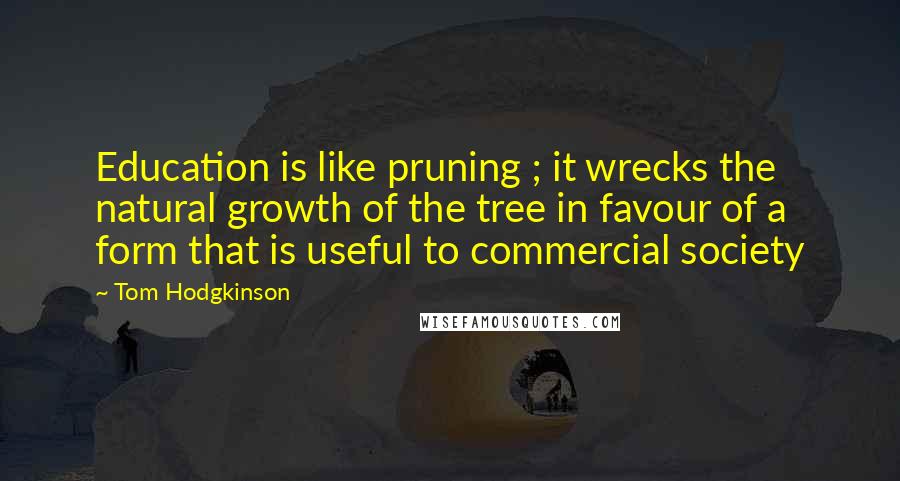 Tom Hodgkinson Quotes: Education is like pruning ; it wrecks the natural growth of the tree in favour of a form that is useful to commercial society
