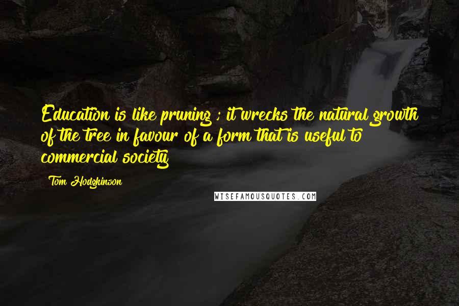 Tom Hodgkinson Quotes: Education is like pruning ; it wrecks the natural growth of the tree in favour of a form that is useful to commercial society