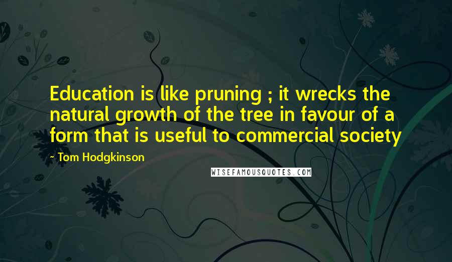 Tom Hodgkinson Quotes: Education is like pruning ; it wrecks the natural growth of the tree in favour of a form that is useful to commercial society