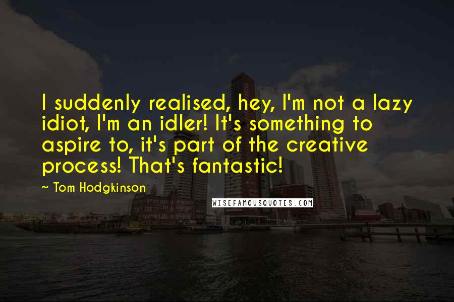 Tom Hodgkinson Quotes: I suddenly realised, hey, I'm not a lazy idiot, I'm an idler! It's something to aspire to, it's part of the creative process! That's fantastic!