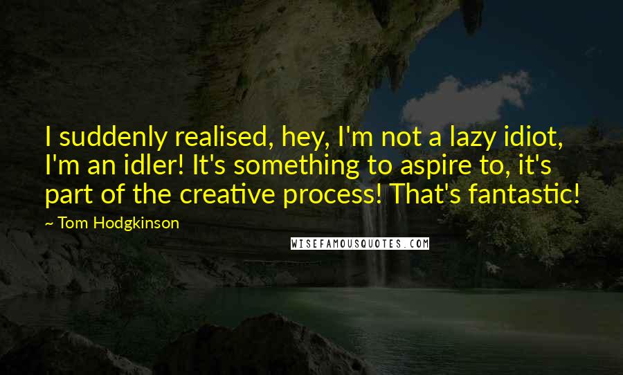 Tom Hodgkinson Quotes: I suddenly realised, hey, I'm not a lazy idiot, I'm an idler! It's something to aspire to, it's part of the creative process! That's fantastic!
