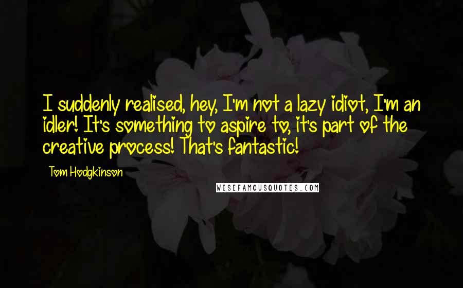 Tom Hodgkinson Quotes: I suddenly realised, hey, I'm not a lazy idiot, I'm an idler! It's something to aspire to, it's part of the creative process! That's fantastic!