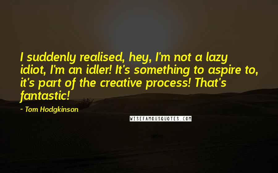 Tom Hodgkinson Quotes: I suddenly realised, hey, I'm not a lazy idiot, I'm an idler! It's something to aspire to, it's part of the creative process! That's fantastic!