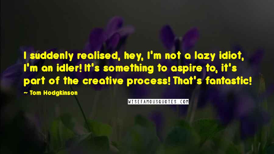 Tom Hodgkinson Quotes: I suddenly realised, hey, I'm not a lazy idiot, I'm an idler! It's something to aspire to, it's part of the creative process! That's fantastic!