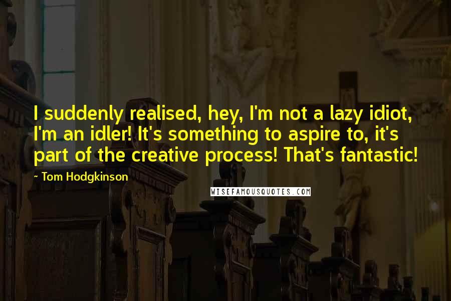 Tom Hodgkinson Quotes: I suddenly realised, hey, I'm not a lazy idiot, I'm an idler! It's something to aspire to, it's part of the creative process! That's fantastic!