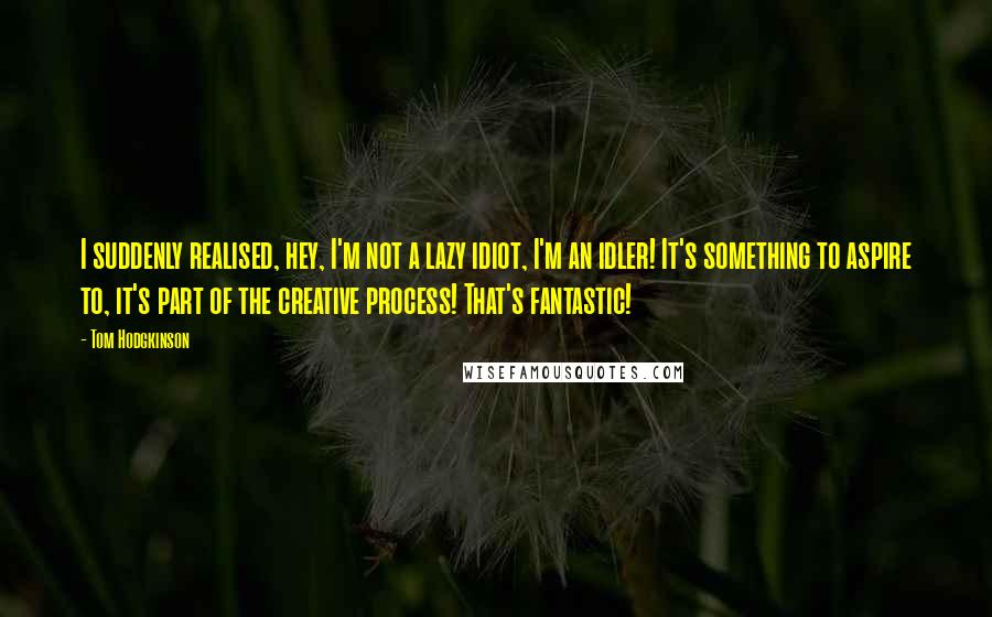 Tom Hodgkinson Quotes: I suddenly realised, hey, I'm not a lazy idiot, I'm an idler! It's something to aspire to, it's part of the creative process! That's fantastic!