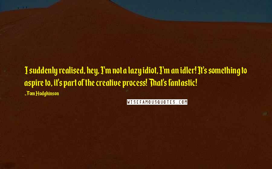 Tom Hodgkinson Quotes: I suddenly realised, hey, I'm not a lazy idiot, I'm an idler! It's something to aspire to, it's part of the creative process! That's fantastic!