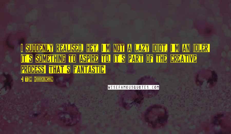 Tom Hodgkinson Quotes: I suddenly realised, hey, I'm not a lazy idiot, I'm an idler! It's something to aspire to, it's part of the creative process! That's fantastic!