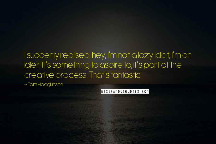 Tom Hodgkinson Quotes: I suddenly realised, hey, I'm not a lazy idiot, I'm an idler! It's something to aspire to, it's part of the creative process! That's fantastic!